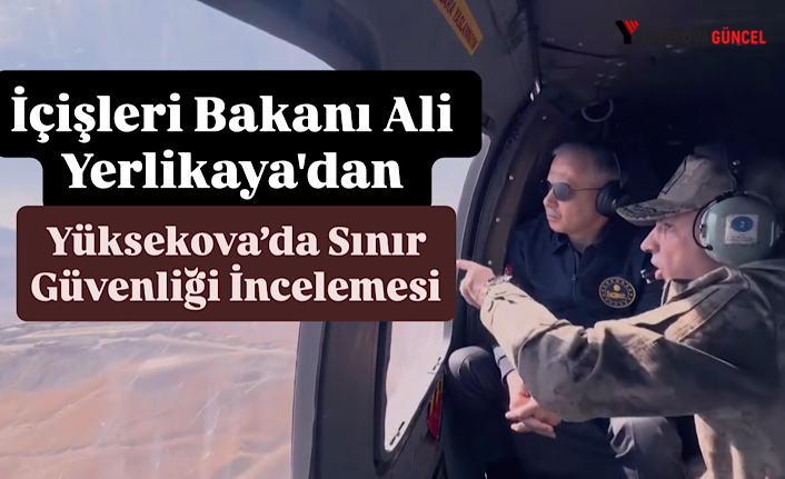 İçişleri Bakanı Ali Yerlikaya'dan Yüksekova’da Sınır Güvenliği İncelemesi