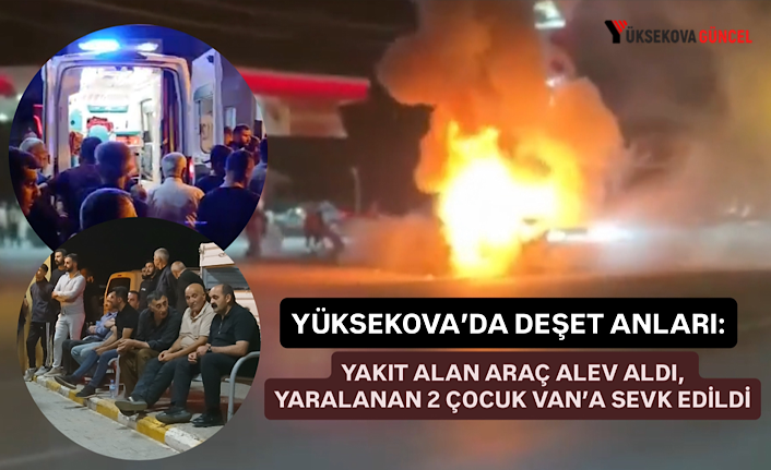 Yüksekova’da Dehşet Anları: Yakıt Alan Araç Alev Aldı, Yaralanan 2 Çocuk Van’a Sevk Edildi
