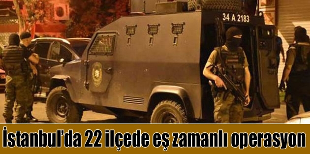 İstanbul’da 22 ilçede eş zamanlı operasyon
