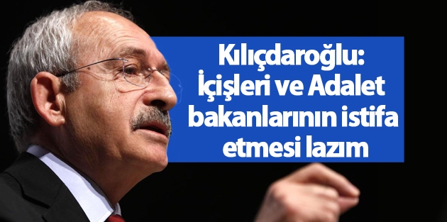 Kılıçdaroğlu: İçişleri ve Adalet bakanlarının istifa etmesi lazım