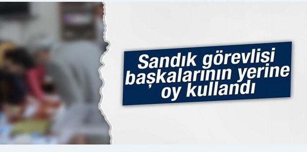 Sandık görevlisi başkalarının yerine oy kullandı