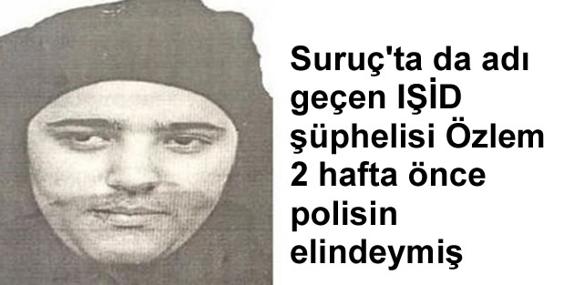 Suruç'ta da adı geçen IŞİD şüphelisi Özlem 2 hafta önce polisin elindeymiş